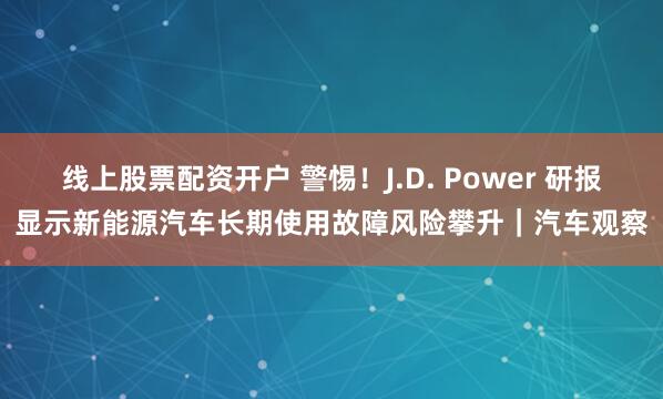 线上股票配资开户 警惕！J.D. Power 研报显示新能源汽车长期使用故障风险攀升｜汽车观察
