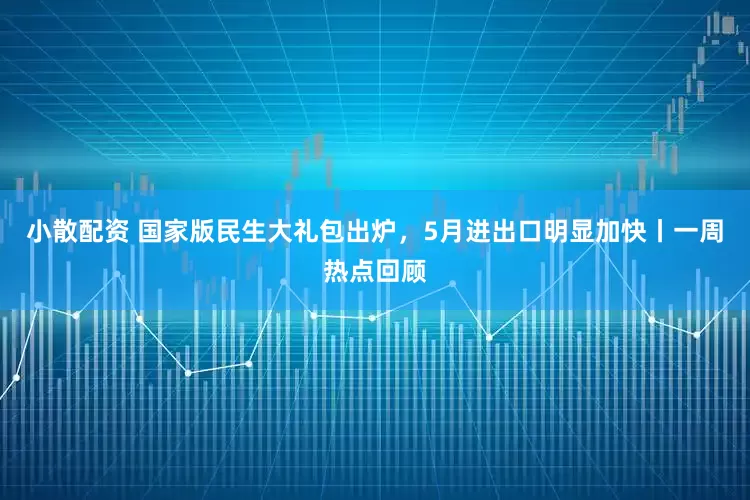 小散配资 国家版民生大礼包出炉，5月进出口明显加快丨一周热点回顾