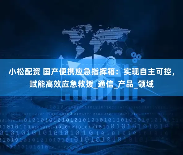 小松配资 国产便携应急指挥箱：实现自主可控，赋能高效应急救援_通信_产品_领域