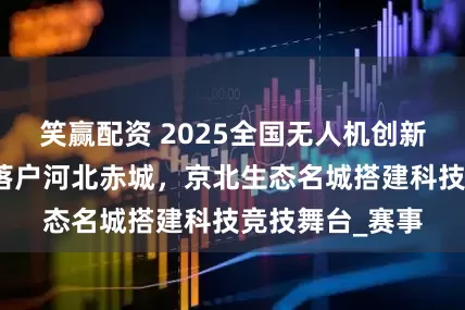 笑赢配资 2025全国无人机创新技能大赛决赛落户河北赤城，京北生态名城搭建科技竞技舞台_赛事