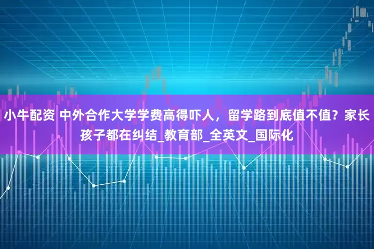 小牛配资 中外合作大学学费高得吓人，留学路到底值不值？家长孩子都在纠结_教育部_全英文_国际化