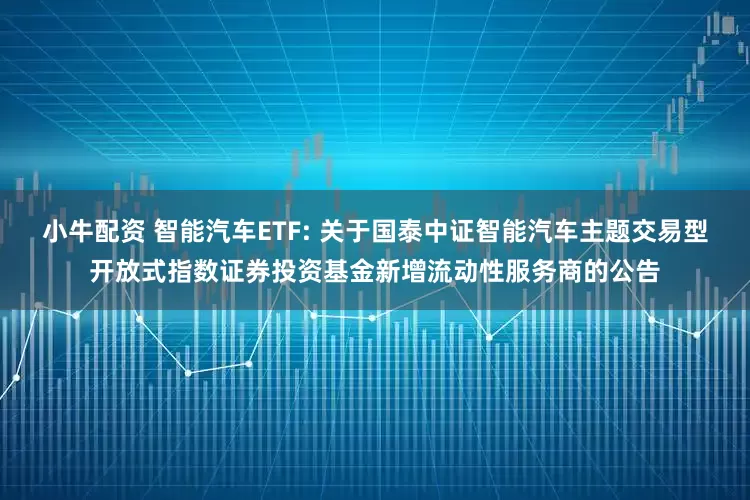 小牛配资 智能汽车ETF: 关于国泰中证智能汽车主题交易型开放式指数证券投资基金新增流动性服务商的公告