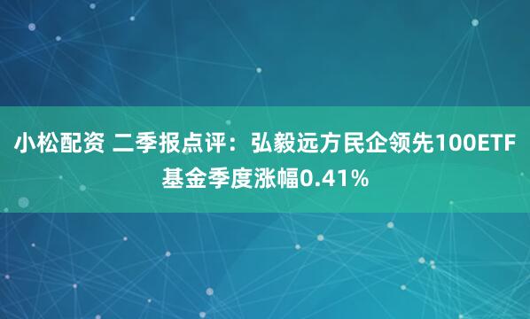 小松配资 二季报点评：弘毅远方民企领先100ETF基金季度涨幅0.41%