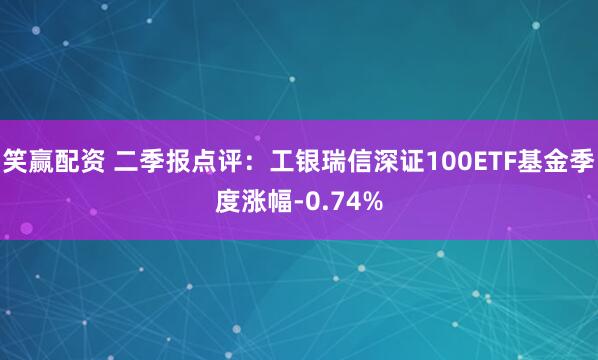 笑赢配资 二季报点评：工银瑞信深证100ETF基金季度涨幅-0.74%