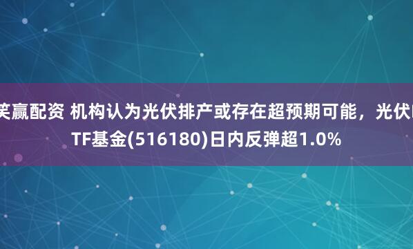笑赢配资 机构认为光伏排产或存在超预期可能，光伏ETF基金(516180)日内反弹超1.0%
