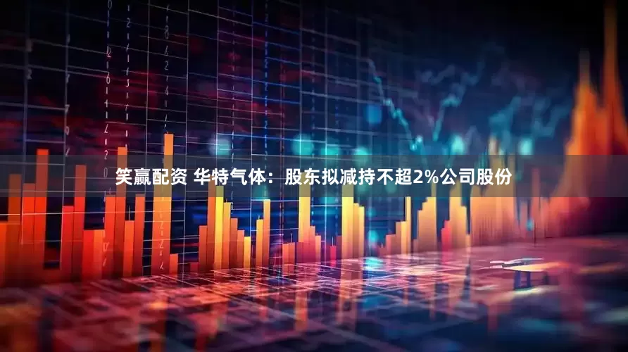 笑赢配资 华特气体：股东拟减持不超2%公司股份
