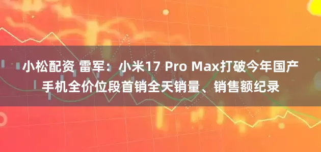 小松配资 雷军：小米17 Pro Max打破今年国产手机全价位段首销全天销量、销售额纪录
